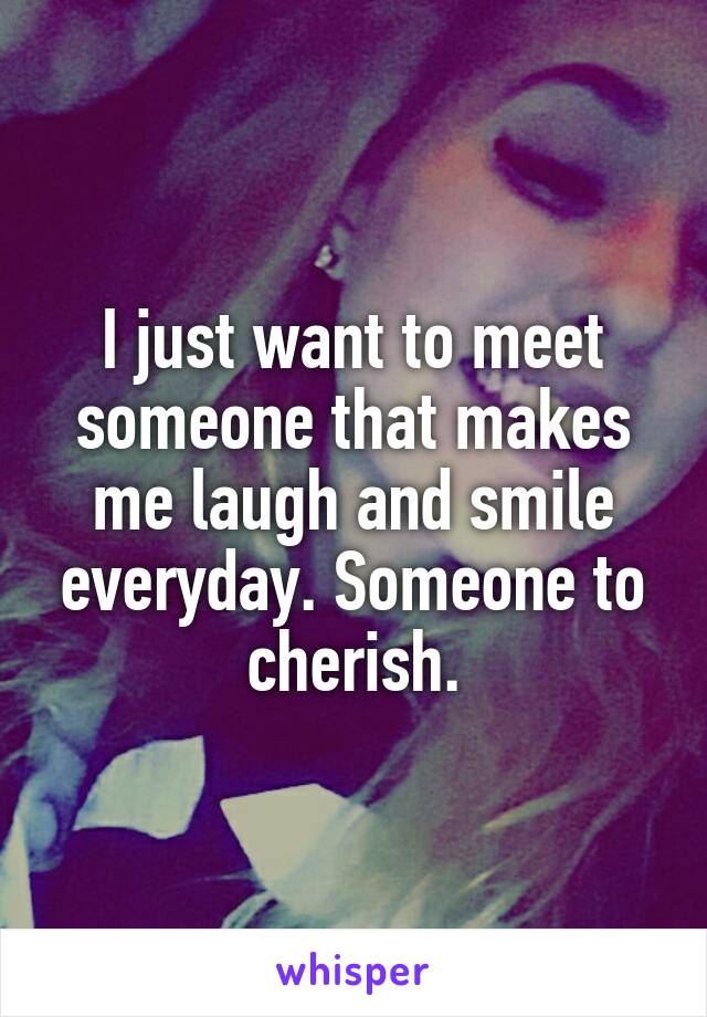 I just want to meet someone that makes me laugh and smile everyday. Someone to cherish.