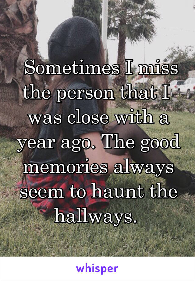  Sometimes I miss the person that I  was close with a year ago. The good memories always seem to haunt the hallways. 