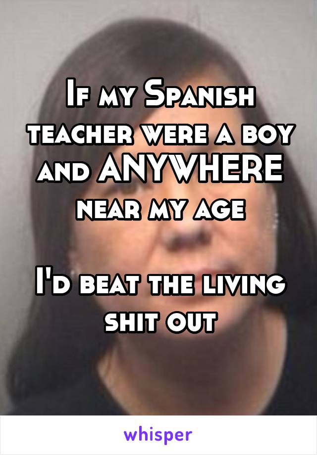 If my Spanish teacher were a boy and ANYWHERE near my age

I'd beat the living shit out
