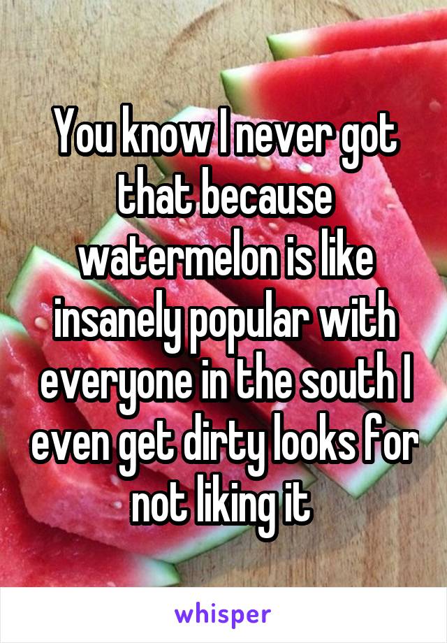 You know I never got that because watermelon is like insanely popular with everyone in the south I even get dirty looks for not liking it 