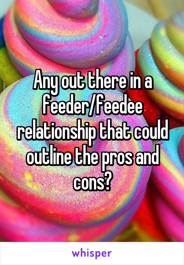 Any out there in a feeder/feedee relationship that could outline the pros and cons?