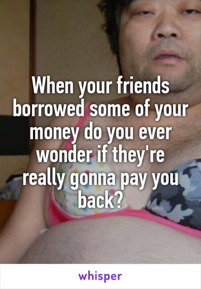 When your friends borrowed some of your money do you ever wonder if they're really gonna pay you back?