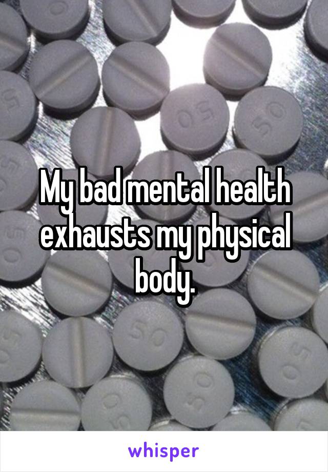 My bad mental health exhausts my physical body.