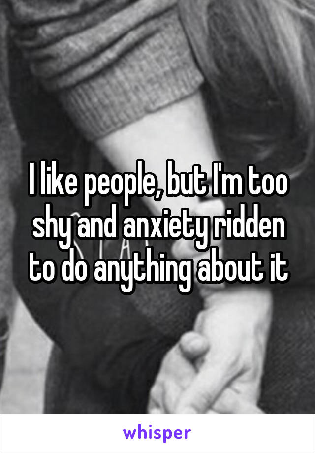 I like people, but I'm too shy and anxiety ridden to do anything about it