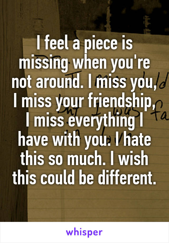 I feel a piece is missing when you're not around. I miss you, I miss your friendship, I miss everything I have with you. I hate this so much. I wish this could be different. 