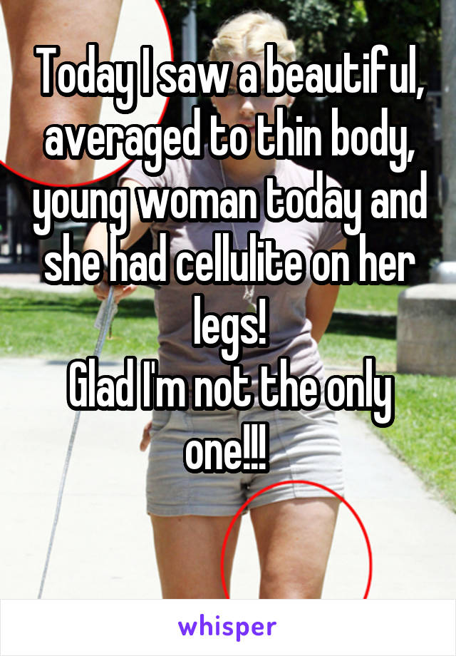 Today I saw a beautiful, averaged to thin body, young woman today and she had cellulite on her legs!
Glad I'm not the only one!!! 

