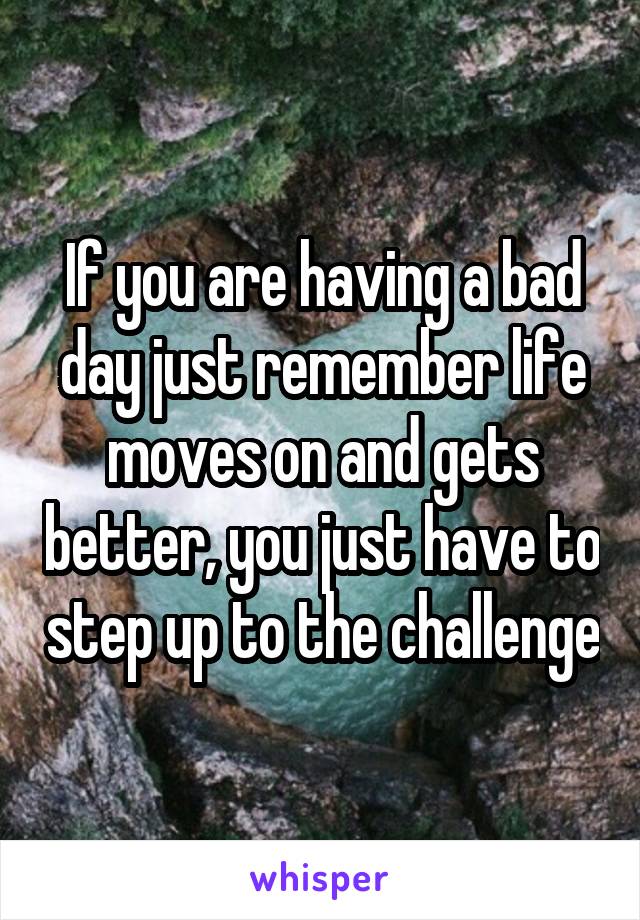 If you are having a bad day just remember life moves on and gets better, you just have to step up to the challenge