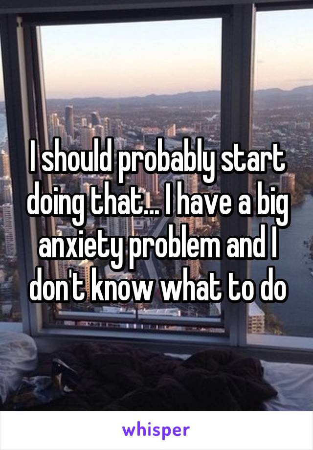 I should probably start doing that... I have a big anxiety problem and I don't know what to do