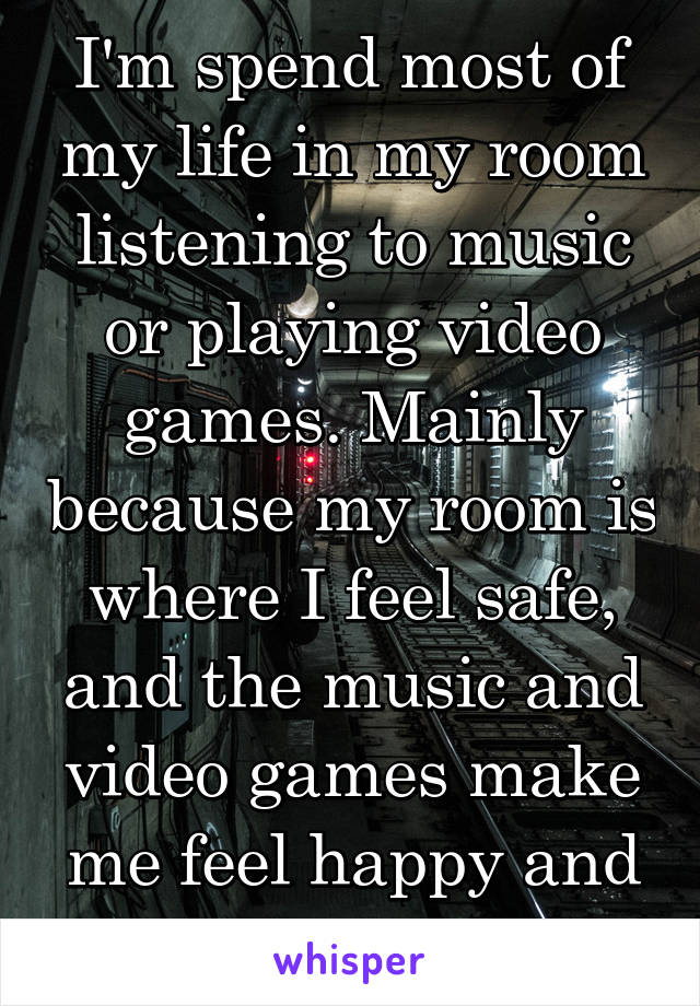 I'm spend most of my life in my room listening to music or playing video games. Mainly because my room is where I feel safe, and the music and video games make me feel happy and inspire me.