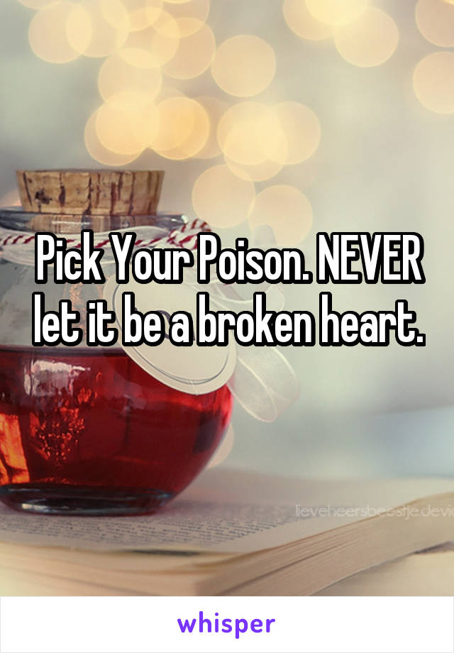 Pick Your Poison. NEVER let it be a broken heart. 