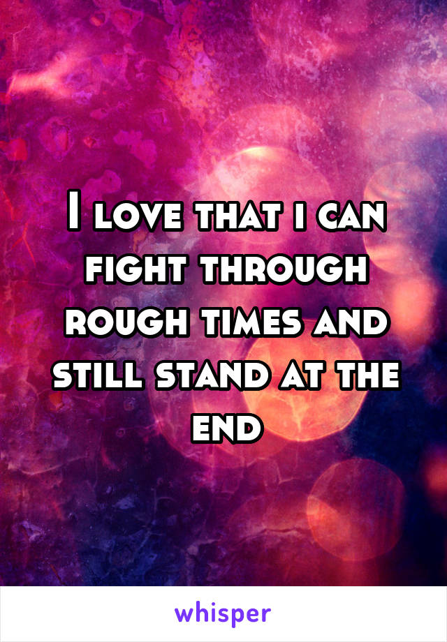 I love that i can fight through rough times and still stand at the end