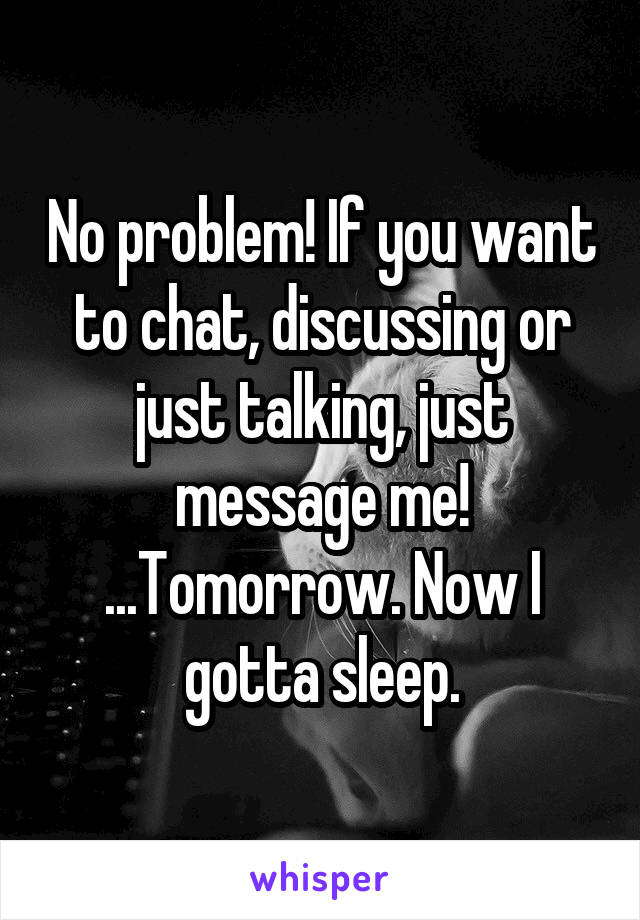 No problem! If you want to chat, discussing or just talking, just message me!
...Tomorrow. Now I gotta sleep.