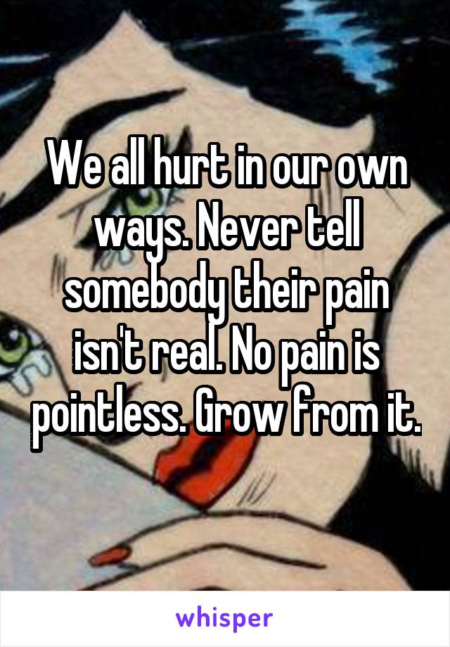 We all hurt in our own ways. Never tell somebody their pain isn't real. No pain is pointless. Grow from it. 