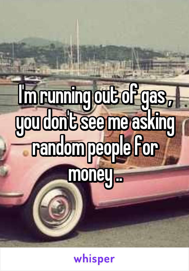 I'm running out of gas , you don't see me asking random people for money ..