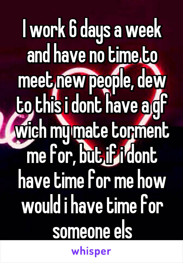 I work 6 days a week and have no time to meet new people, dew to this i dont have a gf wich my mate torment me for, but if i dont have time for me how would i have time for someone els