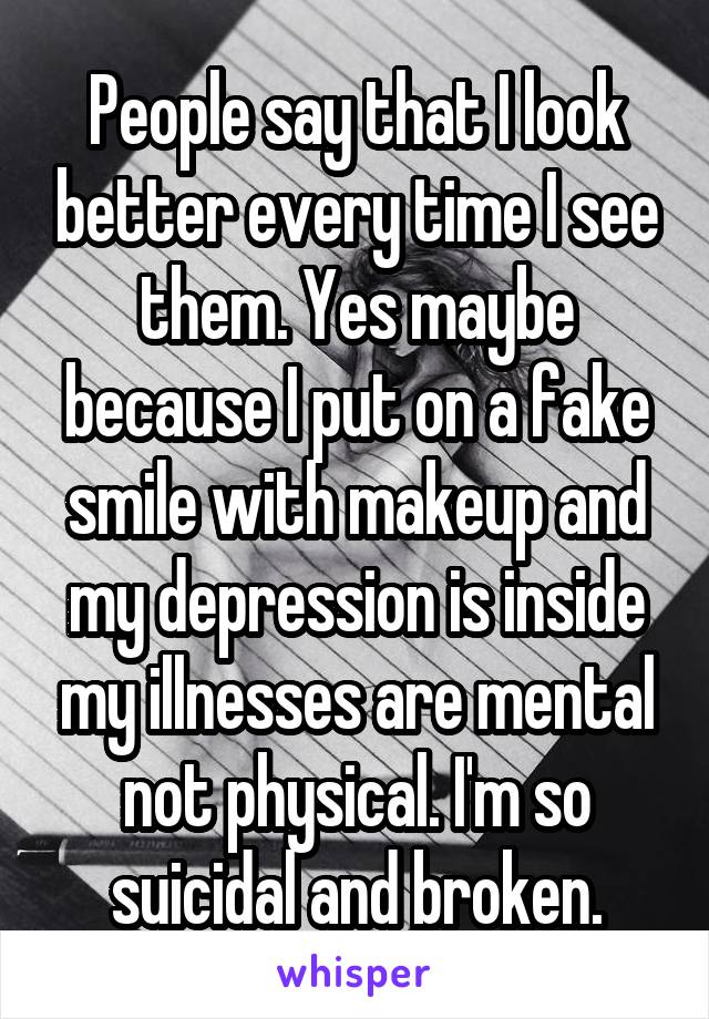 People say that I look better every time I see them. Yes maybe because I put on a fake smile with makeup and my depression is inside my illnesses are mental not physical. I'm so suicidal and broken.