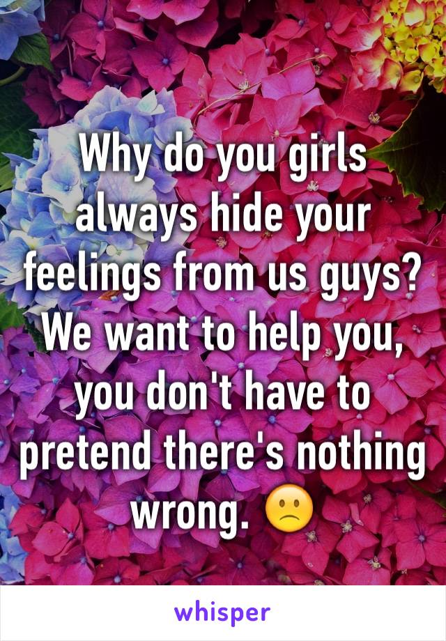 Why do you girls always hide your feelings from us guys? We want to help you, you don't have to pretend there's nothing wrong. 🙁