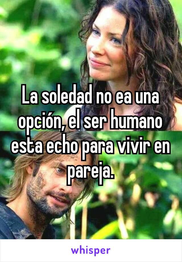 La soledad no ea una opción, el ser humano esta echo para vivir en pareja.