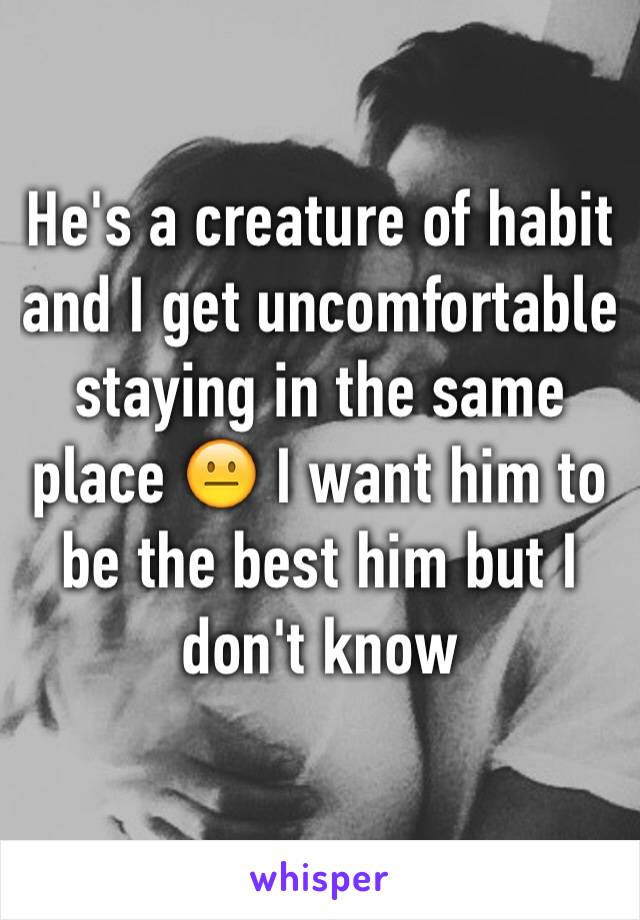 He's a creature of habit and I get uncomfortable staying in the same place 😐 I want him to be the best him but I don't know