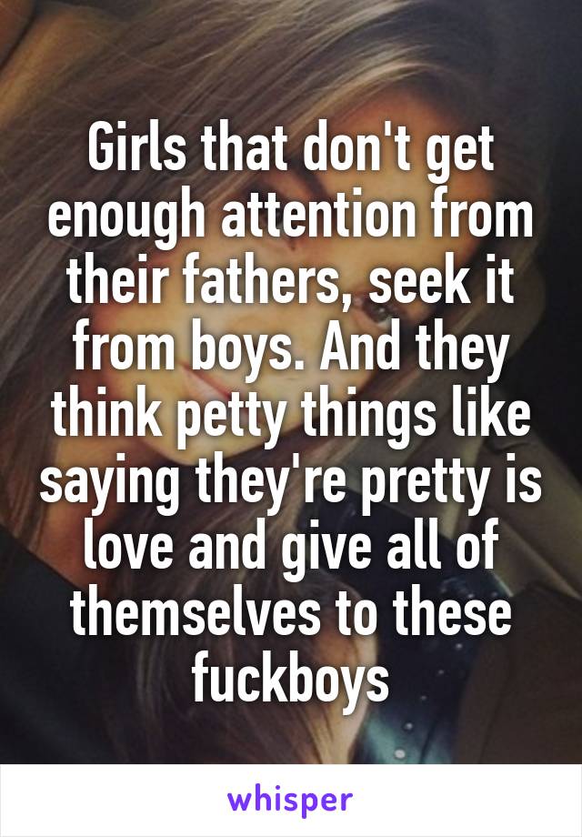 Girls that don't get enough attention from their fathers, seek it from boys. And they think petty things like saying they're pretty is love and give all of themselves to these fuckboys