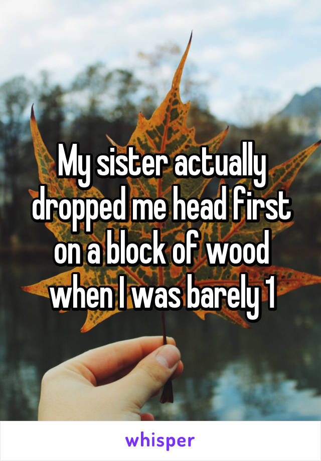 My sister actually dropped me head first on a block of wood when I was barely 1