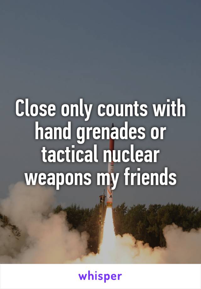 Close only counts with hand grenades or tactical nuclear weapons my friends