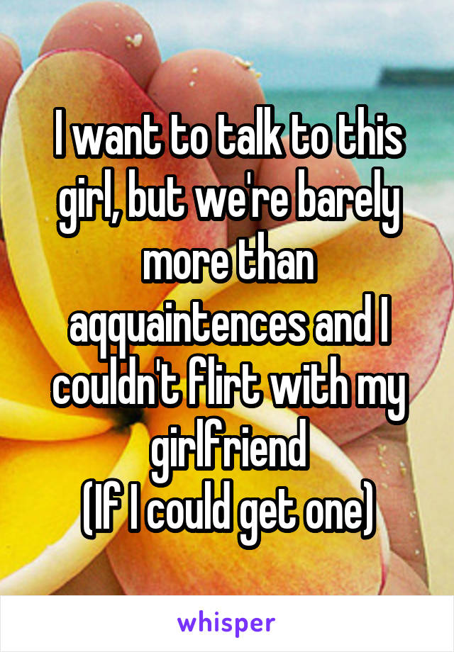 I want to talk to this girl, but we're barely more than aqquaintences and I couldn't flirt with my girlfriend
(If I could get one)