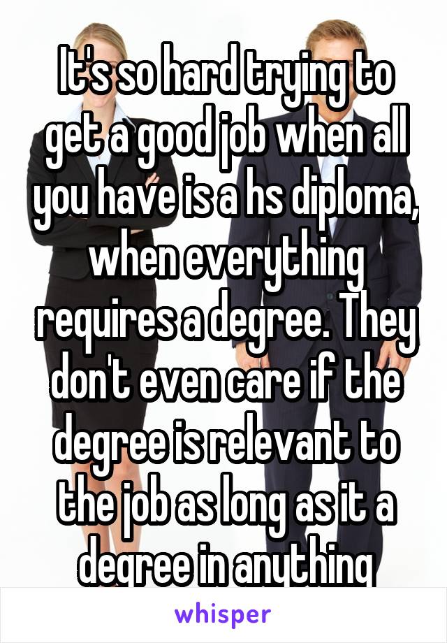 It's so hard trying to get a good job when all you have is a hs diploma, when everything requires a degree. They don't even care if the degree is relevant to the job as long as it a degree in anything