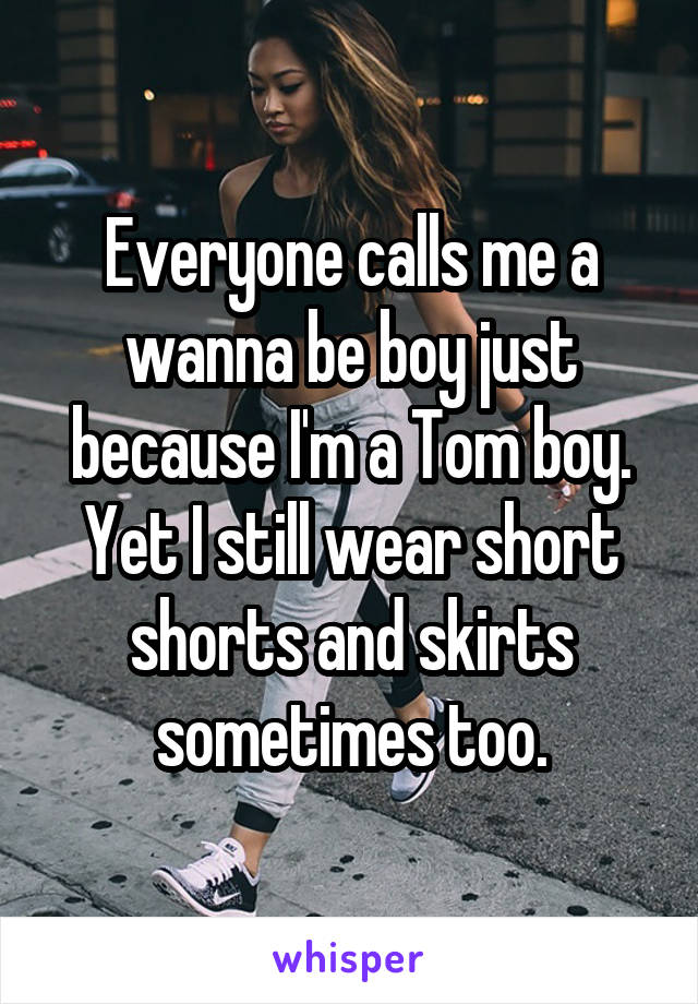 Everyone calls me a wanna be boy just because I'm a Tom boy. Yet I still wear short shorts and skirts sometimes too.