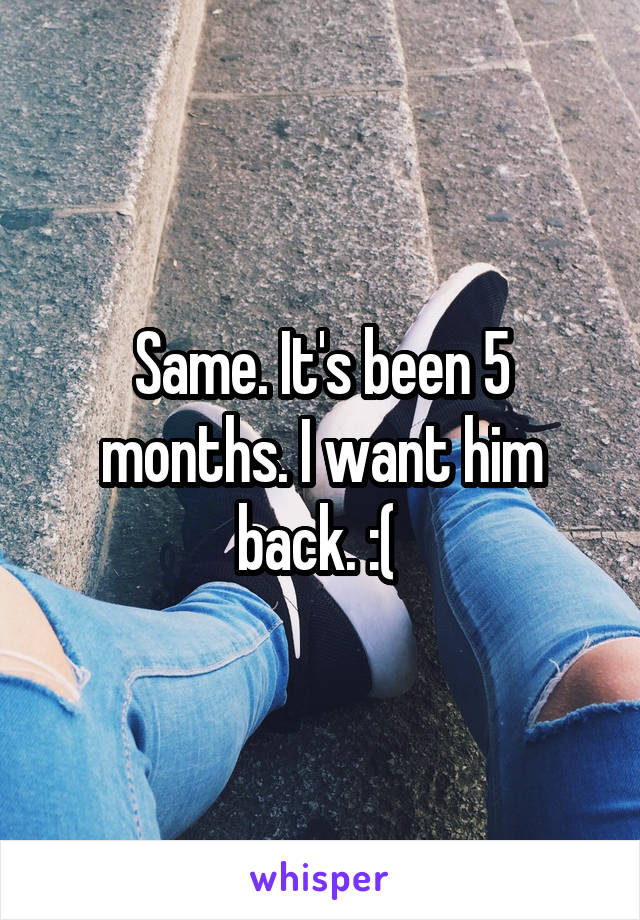 Same. It's been 5 months. I want him back. :( 