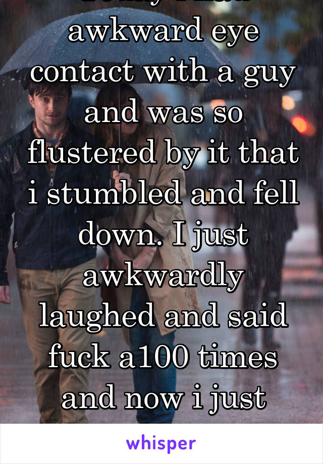 Today i had awkward eye contact with a guy and was so flustered by it that i stumbled and fell down. I just awkwardly laughed and said fuck a100 times and now i just want to bury myself