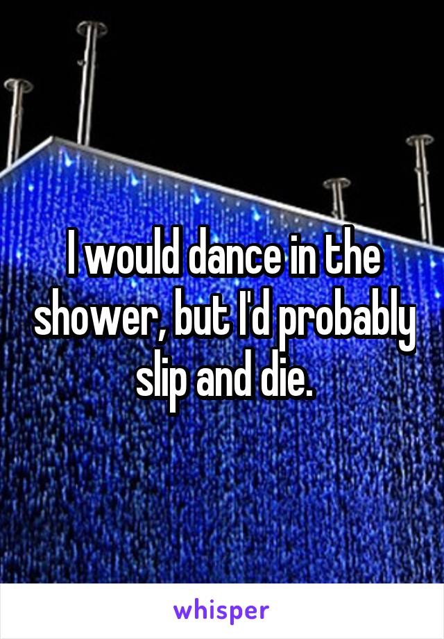 I would dance in the shower, but I'd probably slip and die.