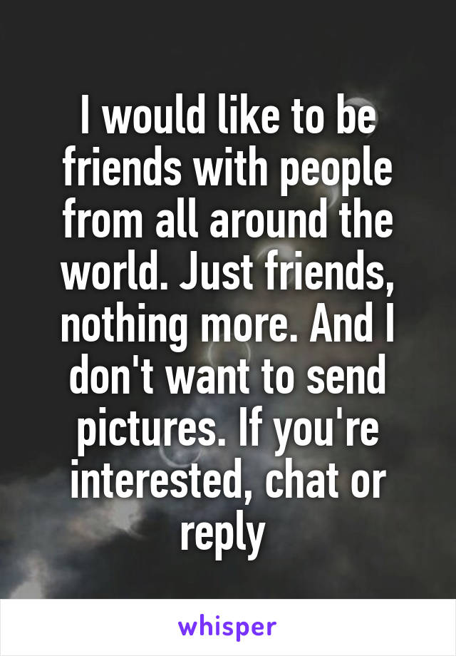 I would like to be friends with people from all around the world. Just friends, nothing more. And I don't want to send pictures. If you're interested, chat or reply 