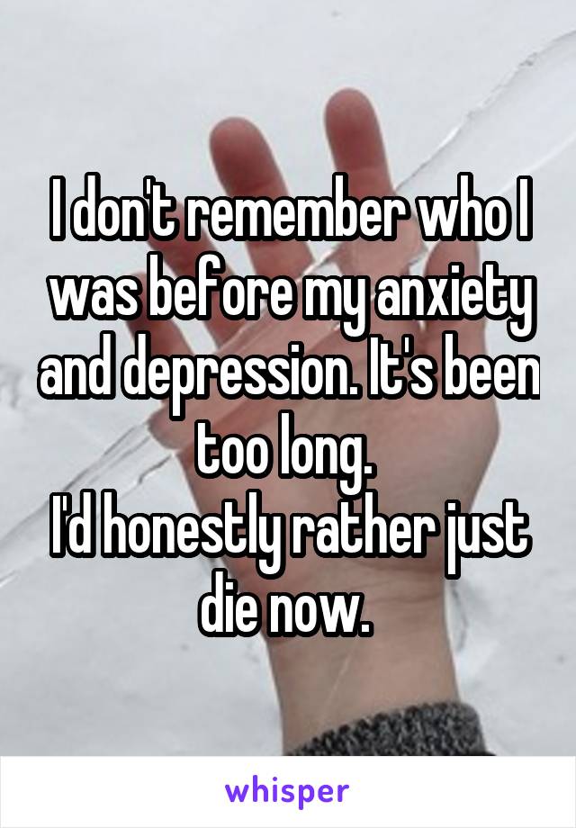 I don't remember who I was before my anxiety and depression. It's been too long. 
I'd honestly rather just die now. 