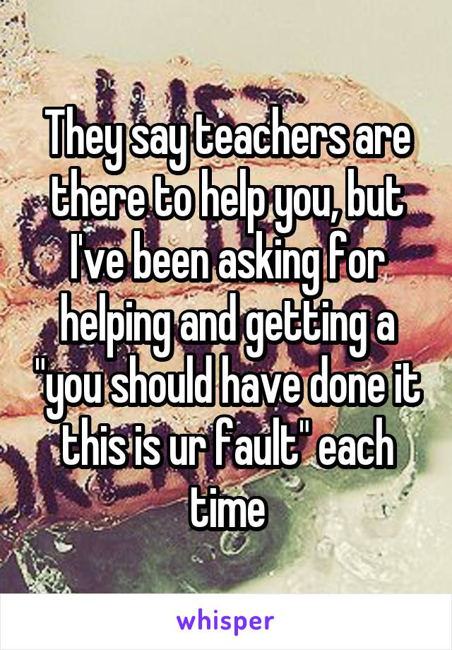 They say teachers are there to help you, but I've been asking for helping and getting a "you should have done it this is ur fault" each time