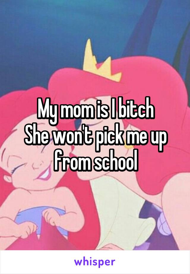 My mom is I bitch
She won't pick me up from school