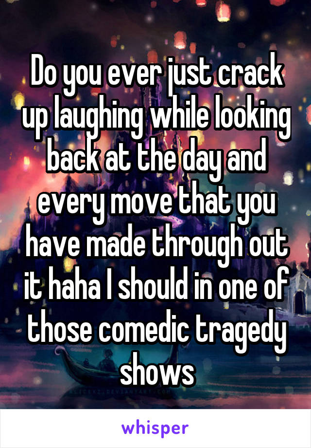 Do you ever just crack up laughing while looking back at the day and every move that you have made through out it haha I should in one of those comedic tragedy shows