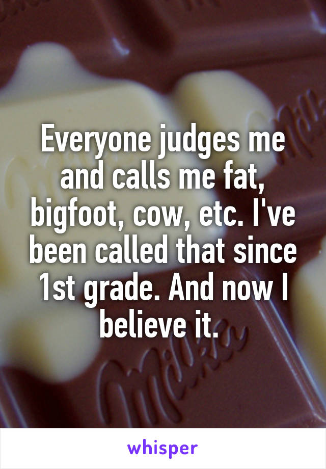 Everyone judges me and calls me fat, bigfoot, cow, etc. I've been called that since 1st grade. And now I believe it. 