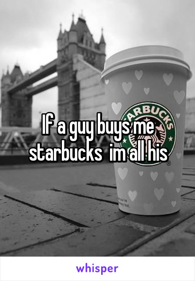 If a guy buys me starbucks  im all his