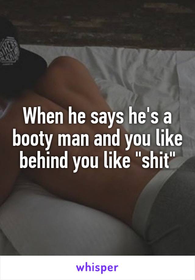 When he says he's a booty man and you like behind you like "shit"