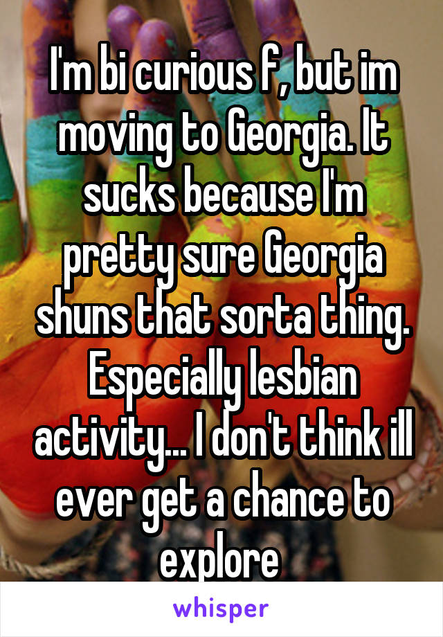 I'm bi curious f, but im moving to Georgia. It sucks because I'm pretty sure Georgia shuns that sorta thing. Especially lesbian activity... I don't think ill ever get a chance to explore 