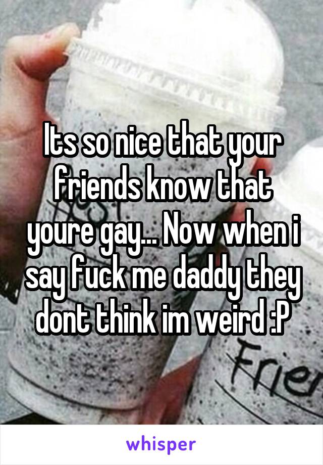 Its so nice that your friends know that youre gay... Now when i say fuck me daddy they dont think im weird :P