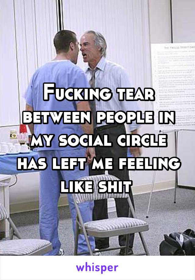 Fucking tear between people in my social circle has left me feeling like shit 