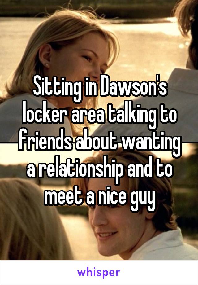 Sitting in Dawson's locker area talking to friends about wanting a relationship and to meet a nice guy