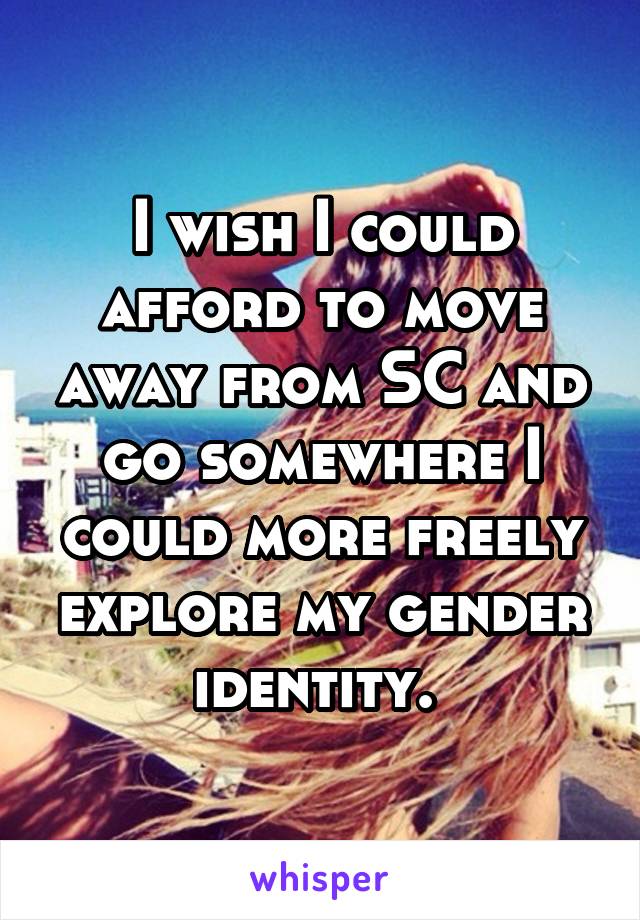 I wish I could afford to move away from SC and go somewhere I could more freely explore my gender identity. 