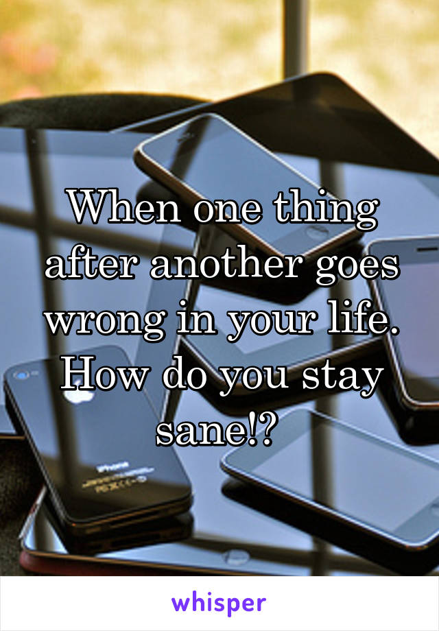 When one thing after another goes wrong in your life. How do you stay sane!? 