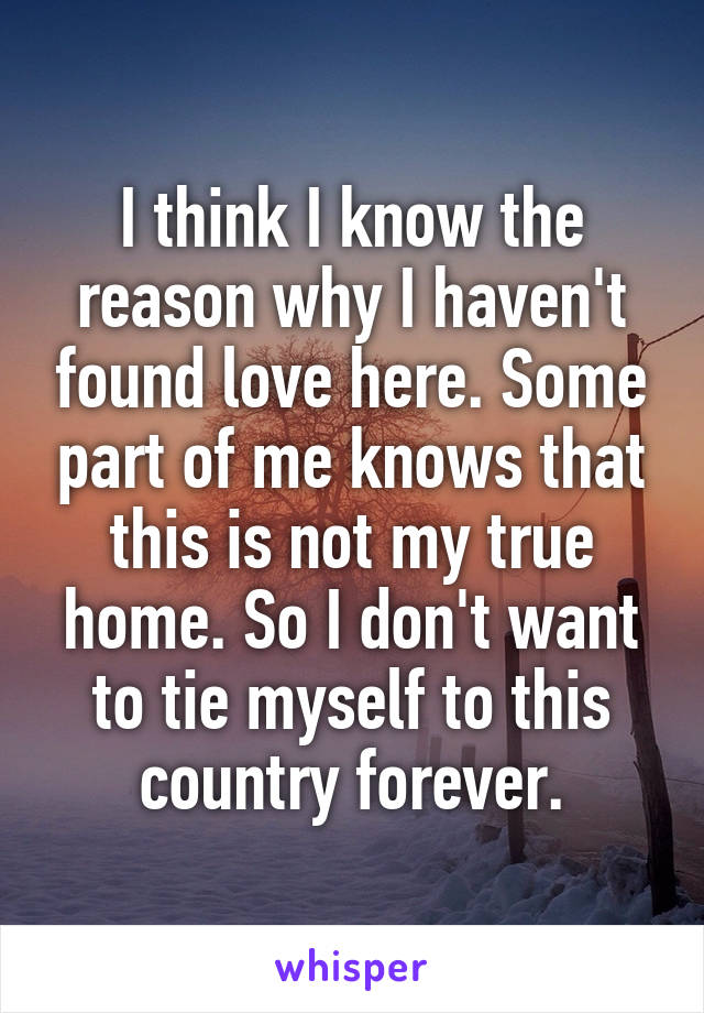 I think I know the reason why I haven't found love here. Some part of me knows that this is not my true home. So I don't want to tie myself to this country forever.