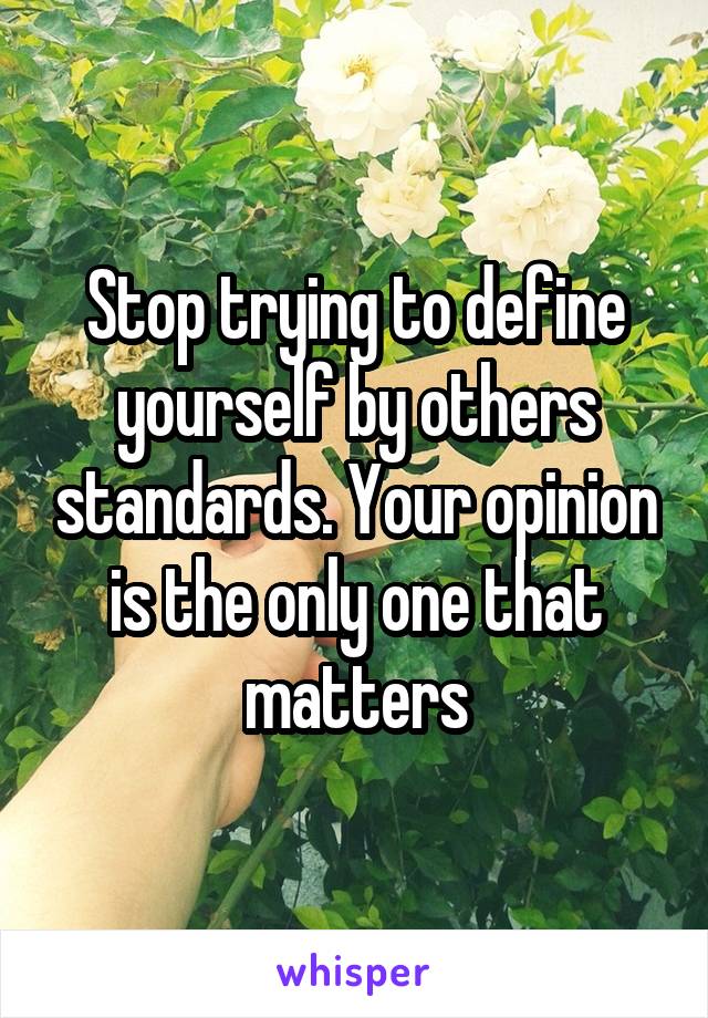 Stop trying to define yourself by others standards. Your opinion is the only one that matters