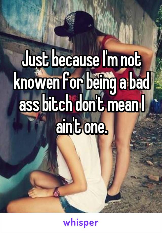 Just because I'm not knowen for being a bad ass bitch don't mean I ain't one.

