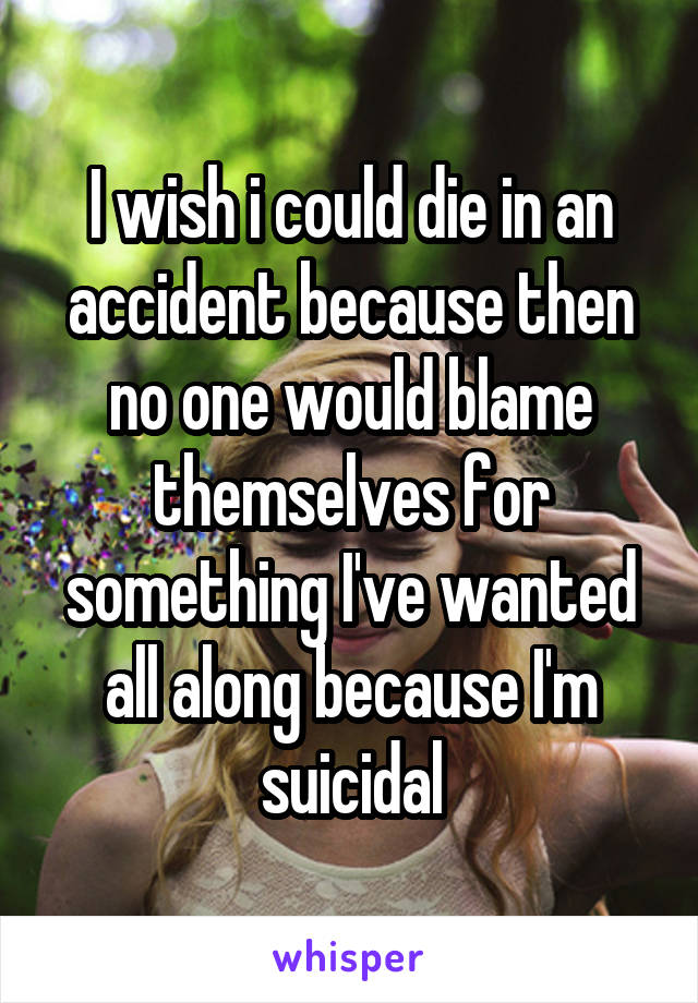 I wish i could die in an accident because then no one would blame themselves for something I've wanted all along because I'm suicidal